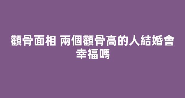 顴骨面相 兩個顴骨高的人結婚會幸福嗎